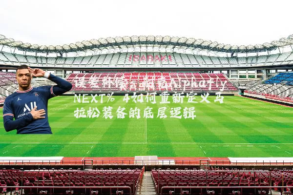 误差补偿:耐克Alphafly NEXT% 4如何重新定义马拉松装备的底层逻辑