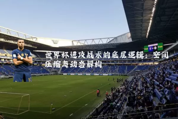 世界杯进攻战术的底层逻辑:空间压缩与动态解构