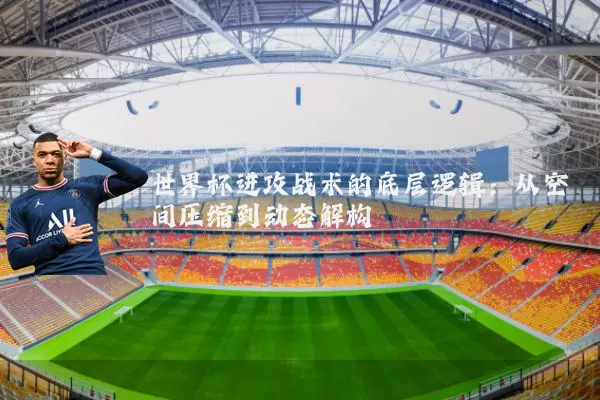 世界杯进攻战术的底层逻辑：从空间压缩到动态解构