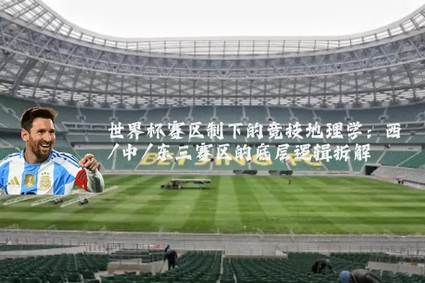 世界杯赛区制下的竞技地理学:西/中/东三赛区的底层逻辑拆解