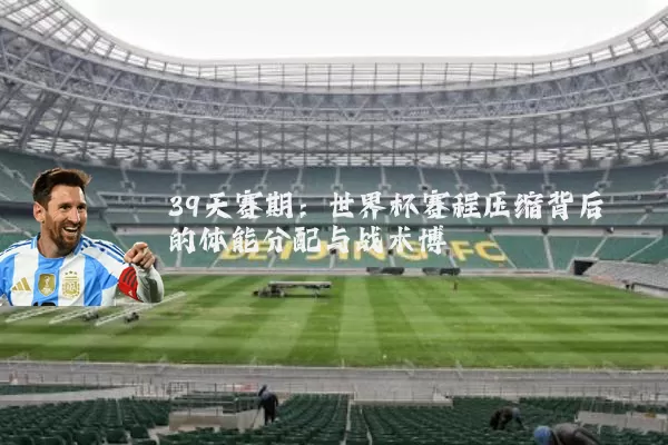 39天赛期：世界杯赛程压缩背后的体能分配与战术博弈